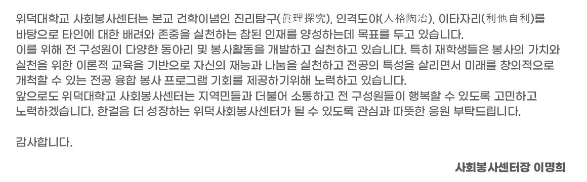 위덕대학교 위덕사회봉사센터는 본교 건학이념인 진리탐구(眞理探究), 인격도야(人格陶冶), 이타자리(利他自利)를 바탕으로 타인에 대한 배려와 존중을 실천하는 참된 인재를 양성하는데 목표를 두고 있습니다. 이를 위해 전 구성원이 다양한 동아리 및 봉사활동을 개발하고 실천하고 있습니다. 특히 재학생들은 봉사의 가치와 실천을 위한 이론적 교육을 기반으로 자신의 재능과 나눔을 실천하고 전공의 특성을 살리면서 미래를 창의적으로 개척할 수 있는 전공 융합 봉사 프로그램 기회를 제공하기위해 노력하고 있습니다. 앞으로도 위덕대학교 위덕사회봉사센터는 지역민들과 더불어 소통하고 전 구성원들이 행복할 수 있도록 고민하고 노력하겠습니다. 한걸음 더 성장하는 위덕사회봉사센터가 될 수 있도록 관심과 따뜻한 응원 부탁드립니다.  감사합니다.  위덕사회봉사센터장 김지숙