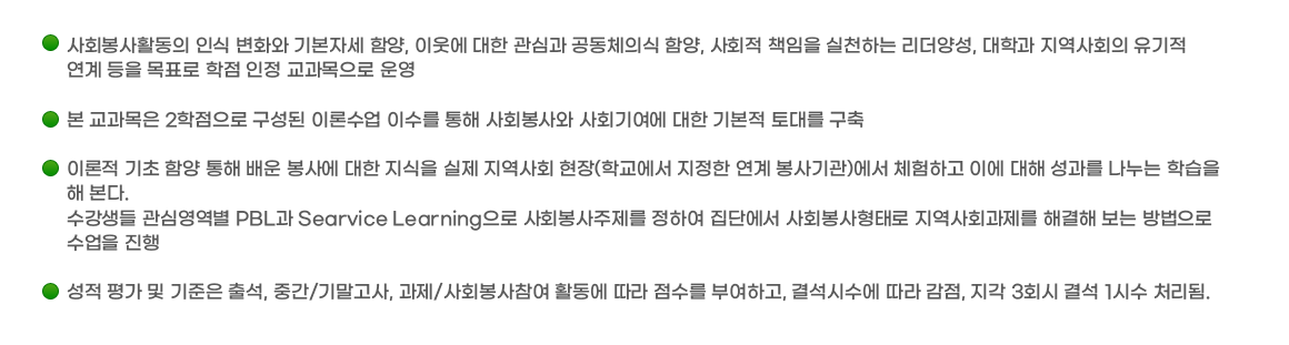 ￭ 사회봉사활동의 인식 변화와 기본자세 함양, 이웃에 대한 관심과 공동체의식 함양, 사회적 책임을 실천하는 리더양성, 대학과 지역사회의 유기적 연계 등을 목표로
					학점 인정 교과목으로 운영
					￭ 본 교과목은 2학점으로 구성된 이론수업 이수를 통해 사회봉사와 사회기여에 대한 기본적 토대를 구축
					￭ 이론적 기초 함양 통해 배운 봉사에 대한 지식을 실제 지역사회 현장(학교에서 지정한 연계 봉사기관)에서 체험하고 이에 대해 성과를 나누는 학습을 해 본다.
					수강생들 관심영역별 PBL과 Searvice Learning으로 사회봉사주제를 정하여 집단에서 사회봉사형태로 지역사회과제를 해결해 보는 방법으로 수업을 진행 
					￭ 성적 평가 및 기준은 출석, 중간/기말고사, 과제/사회봉사참여 활동에 따라 점수를 부여하고, 결석시수에 따라 감점, 지각 3회시 결석 1시수 처리됨.
					￭ 기타 교과목 운영에 관한 사항은 수업계획서를 참조