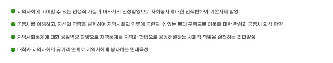 ￭ 지역사회에 기여할 수 있는 인성적 자질과 이타자리 인성함양으로 사회봉사에 대한 인식변화와 기본자세 함양
					￭공동체를 이해하고, 자신의 역량을 발휘하여 지역사회와 인류에 공헌할 수 있는 토대 구축으로 이웃에 대한 관심과 공동체 의식 함양
					￭ 지역사회문제에 대한 공감역량 함양으로 지역문제를 지역과 협업으로 공동해결하는 사회적 책임을 실천하는 리더양성
					￭ 대학과 지역사회의 유기적 연계로 지역사회에 봉사하는 인재육성
</div>
                </div>

                <div class=